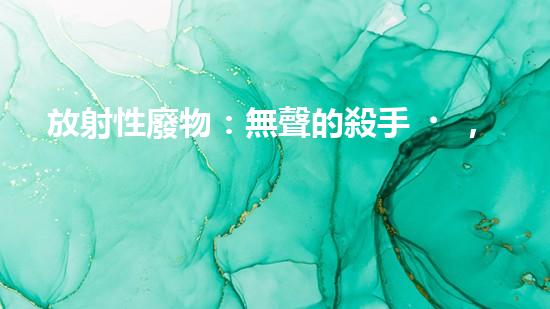 放射性廢物：無聲的殺手，地球上的威脅？